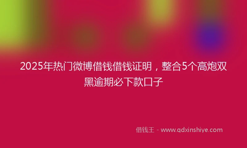 2025年热门微博借钱借钱证明，整合5个高炮双黑逾期必下款口子