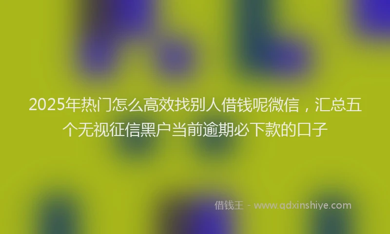 2025年热门怎么高效找别人借钱呢微信，汇总五个无视征信黑户当前逾期必下款的口子