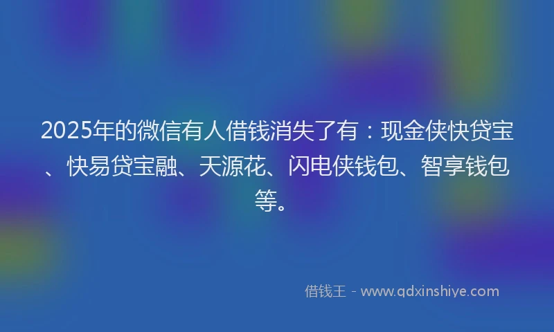 2025年的微信有人借钱消失了有：现金侠快贷宝、快易贷宝融、天源花、闪电侠钱包、智享钱包等。
