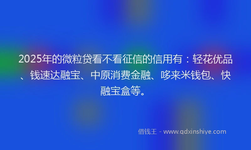 2025年的微粒贷看不看征信的信用有：轻花优品、钱速达融宝、中原消费金融、哆来米钱包、快融宝盒等。