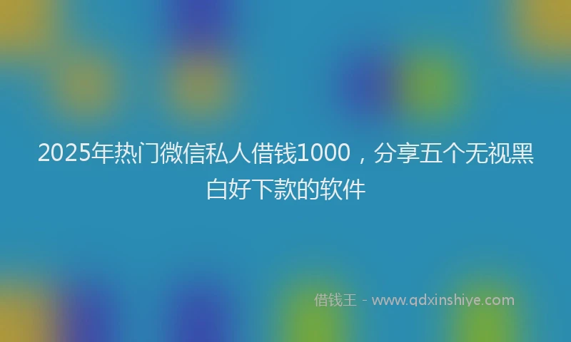 2025年热门微信私人借钱1000，分享五个无视黑白好下款的软件