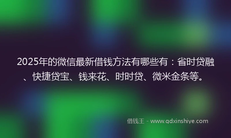 2025年的微信最新借钱方法有哪些有：省时贷融、快捷贷宝、钱来花、时时贷、微米金条等。