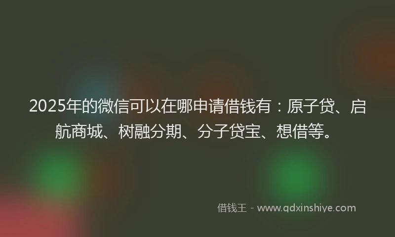 2025年的微信可以在哪申请借钱有：原子贷、启航商城、树融分期、分子贷宝、想借等。