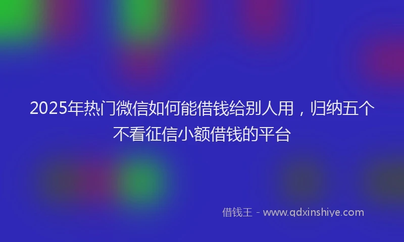 2025年热门微信如何能借钱给别人用，归纳五个不看征信小额借钱的平台