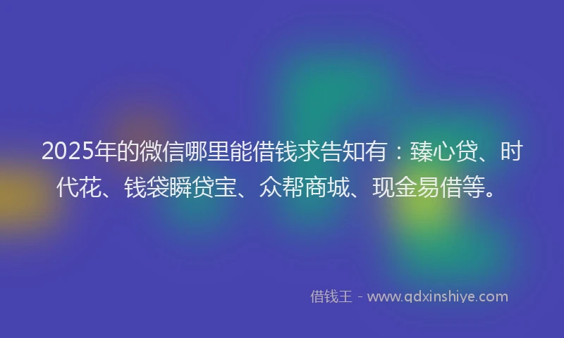 2025年的微信哪里能借钱求告知有：臻心贷、时代花、钱袋瞬贷宝、众帮商城、现金易借等。