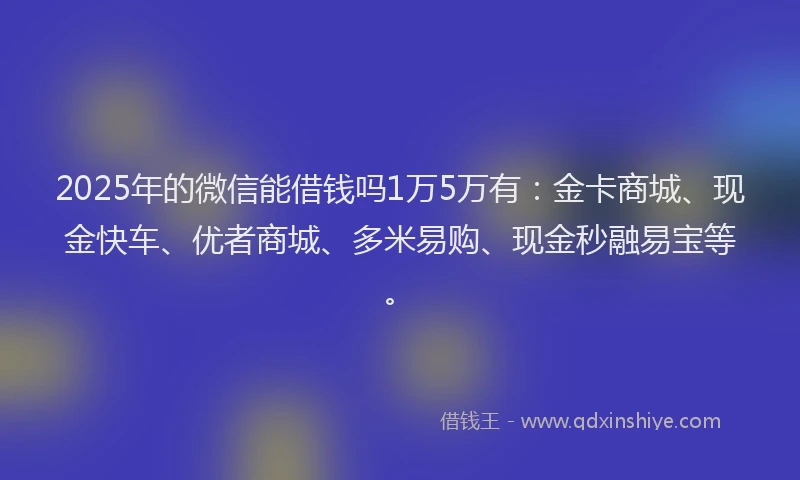 2025年的微信能借钱吗1万5万有：金卡商城、现金快车、优者商城、多米易购、现金秒融易宝等。