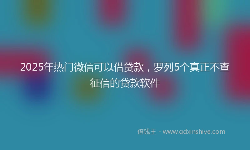 2025年热门微信可以借贷款，罗列5个真正不查征信的贷款软件