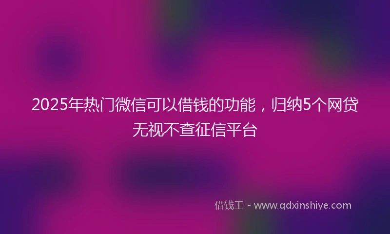 2025年热门微信可以借钱的功能，归纳5个网贷无视不查征信平台