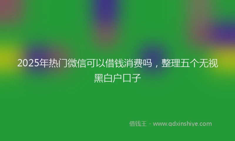 2025年热门微信可以借钱消费吗，整理五个无视黑白户口子