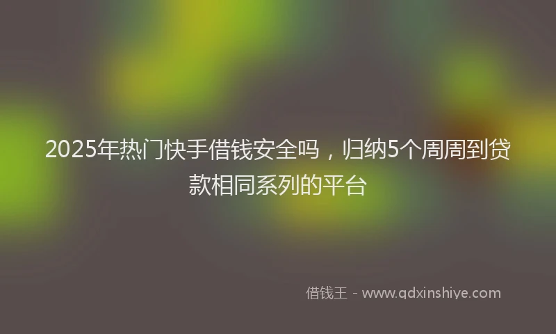 2025年热门快手借钱安全吗，归纳5个周周到贷款相同系列的平台