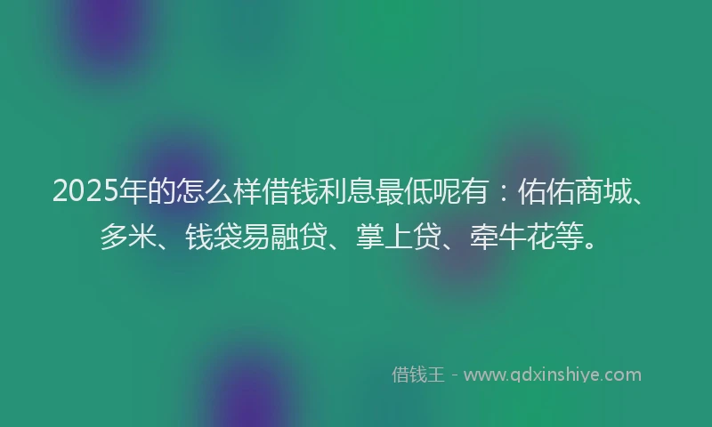 2025年的怎么样借钱利息最低呢有：佑佑商城、多米、钱袋易融贷、掌上贷、牵牛花等。