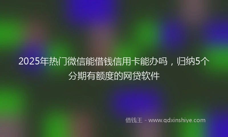 2025年热门微信能借钱信用卡能办吗，归纳5个分期有额度的网贷软件