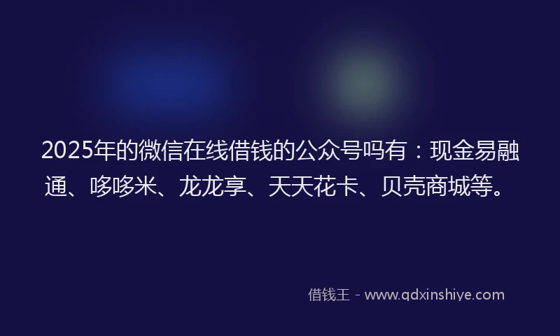 2025年的微信在线借钱的公众号吗有：现金易融通、哆哆米、龙龙享、天天花卡、贝壳商城等。