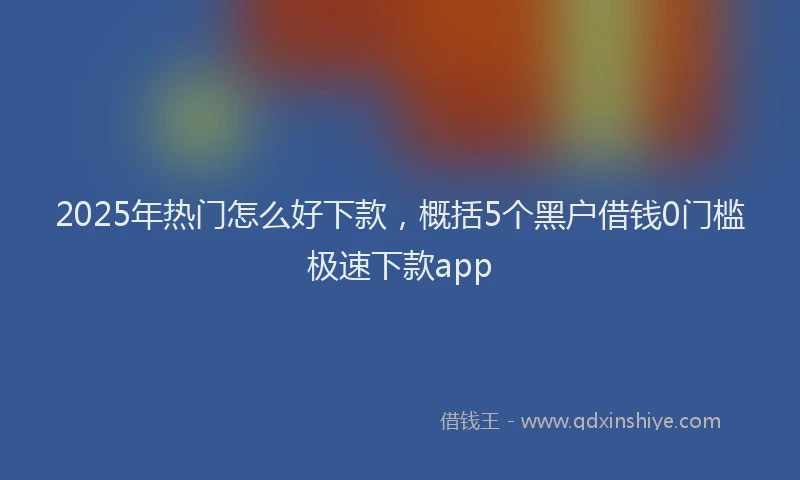 2025年热门怎么好下款，概括5个黑户借钱0门槛极速下款app