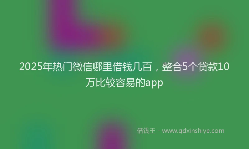 2025年热门微信哪里借钱几百，整合5个贷款10万比较容易的app