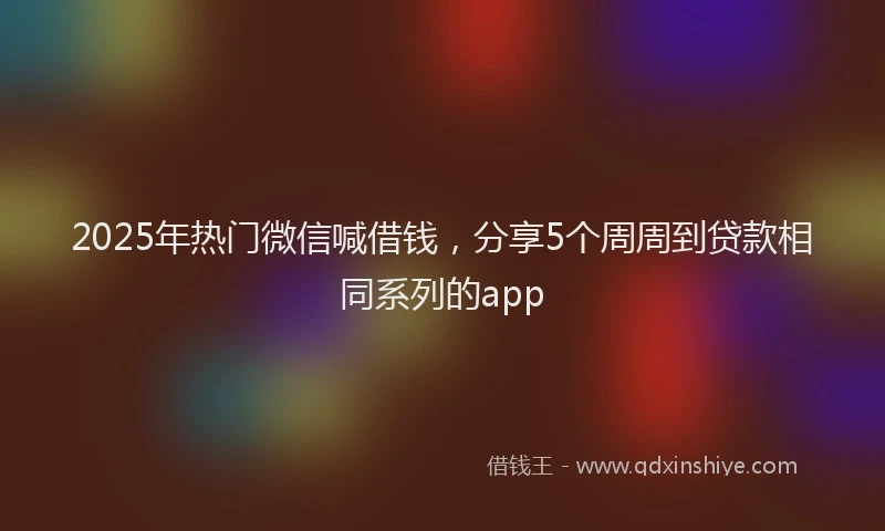 2025年热门微信喊借钱，分享5个周周到贷款相同系列的app