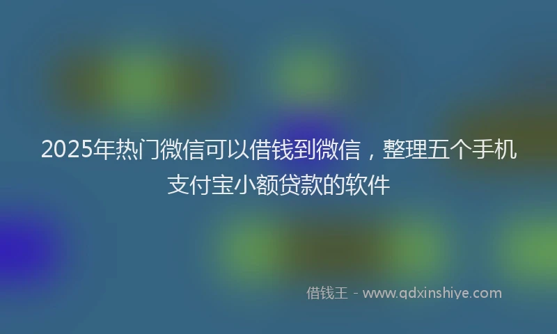 2025年热门微信可以借钱到微信，整理五个手机支付宝小额贷款的软件
