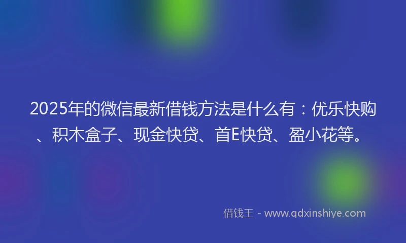2025年的微信最新借钱方法是什么有：优乐快购、积木盒子、现金快贷、首E快贷、盈小花等。
