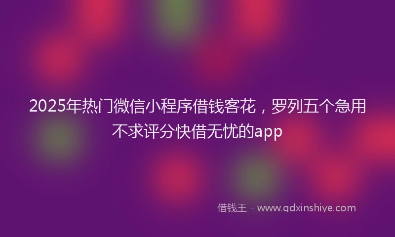2025年热门微信小程序借钱客花，罗列五个急用不求评分快借无忧的app