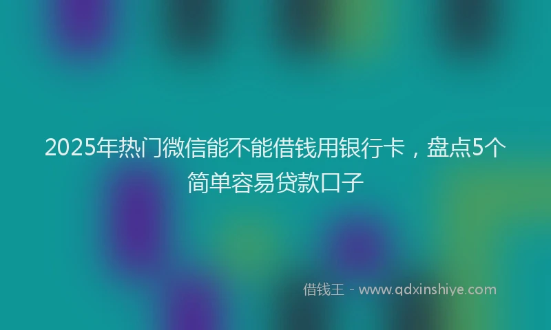 2025年热门微信能不能借钱用银行卡,盘点5个简单容易贷款口子