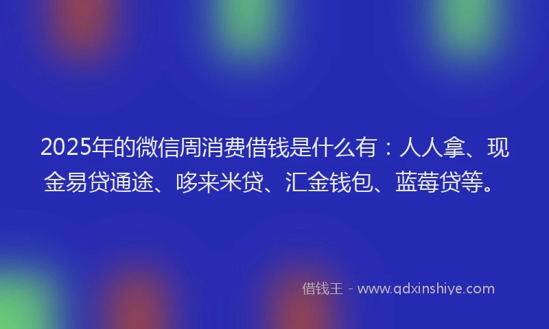 2025年的微信周消费借钱是什么有：人人拿、现金易贷通途、哆来米贷、汇金钱包、蓝莓贷等。
