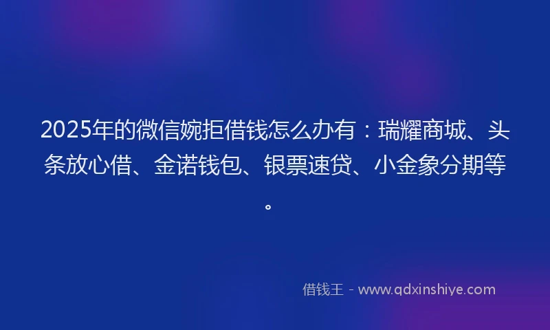 2025年的微信婉拒借钱怎么办有：瑞耀商城、头条放心借、金诺钱包、银票速贷、小金象分期等。