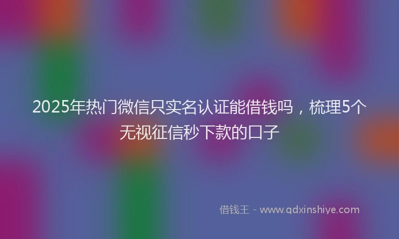 2025年热门微信只实名认证能借钱吗，梳理5个无视征信秒下款的口子