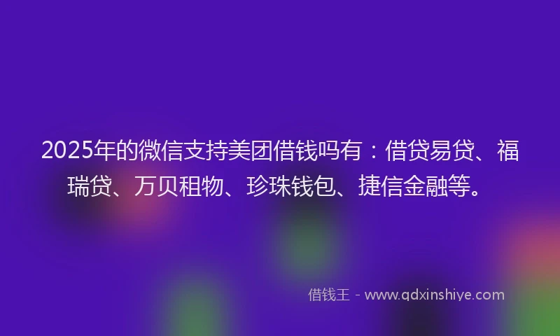 2025年的微信支持美团借钱吗有：借贷易贷、福瑞贷、万贝租物、珍珠钱包、捷信金融等。