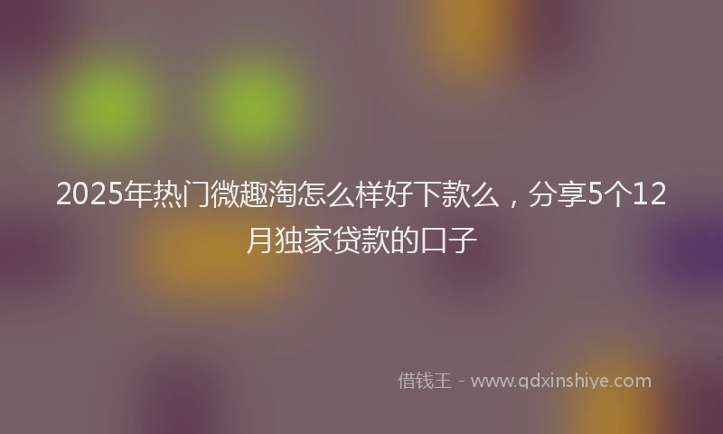 2025年热门微趣淘怎么样好下款么，分享5个12月独家贷款的口子