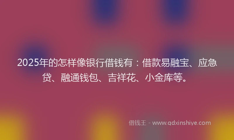 2025年的怎样像银行借钱有：借款易融宝、应急贷、融通钱包、吉祥花、小金库等。