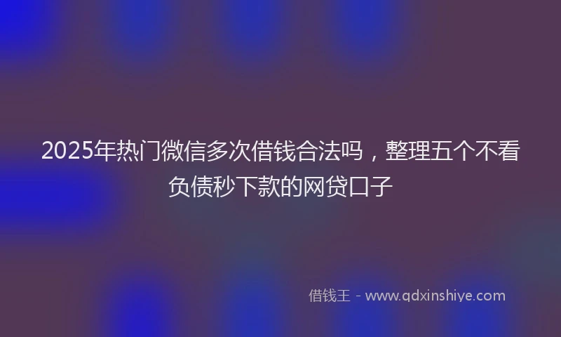 2025年热门微信多次借钱合法吗，整理五个不看负债秒下款的网贷口子