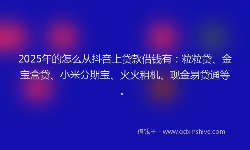 2025年的怎么从抖音上贷款借钱有：粒粒贷、金宝盒贷、小米分期宝、火火租机、现金易贷通等。