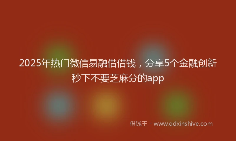 2025年热门微信易融借借钱，分享5个金融创新秒下不要芝麻分的app