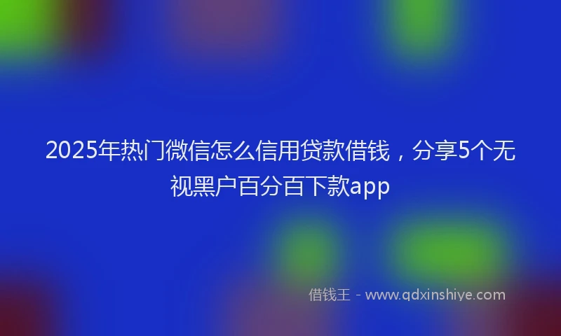 2025年热门微信怎么信用贷款借钱，分享5个无视黑户百分百下款app