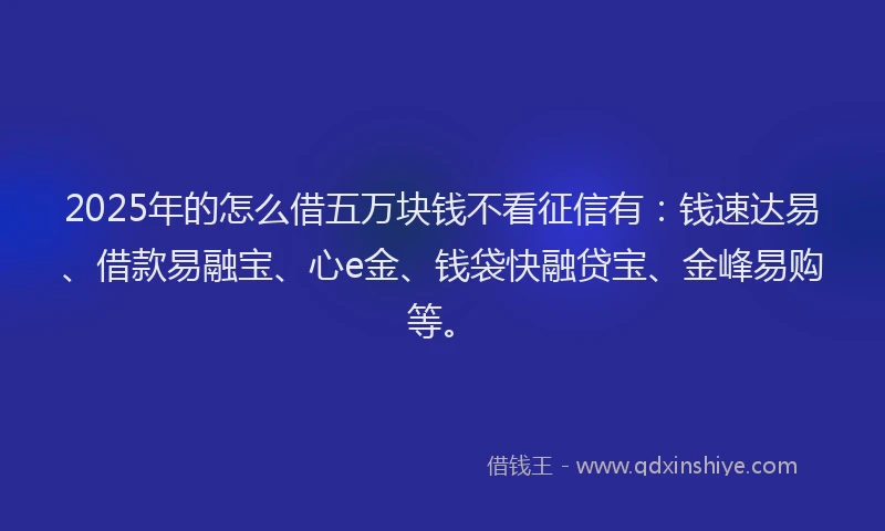 2025年的怎么借五万块钱不看征信有：钱速达易、借款易融宝、心e金、钱袋快融贷宝、金峰易购等。