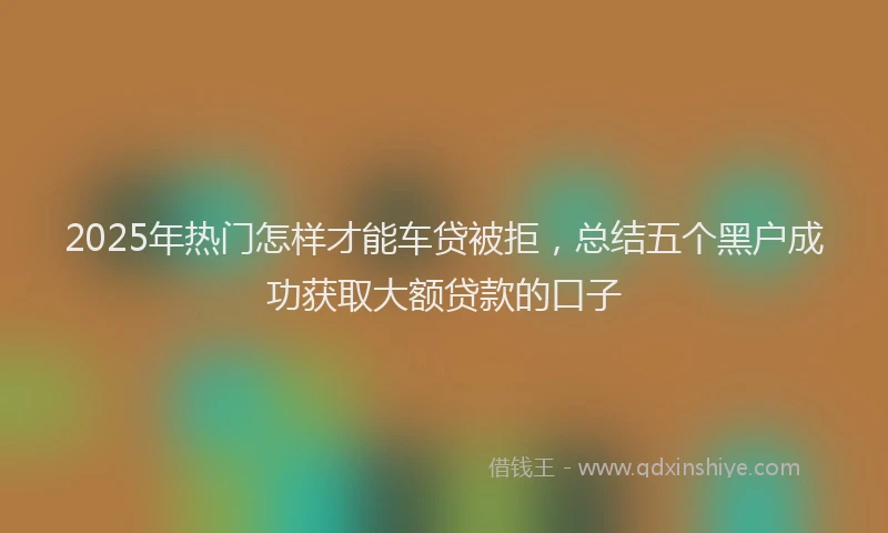 2025年热门怎样才能车贷被拒，总结五个黑户成功获取大额贷款的口子