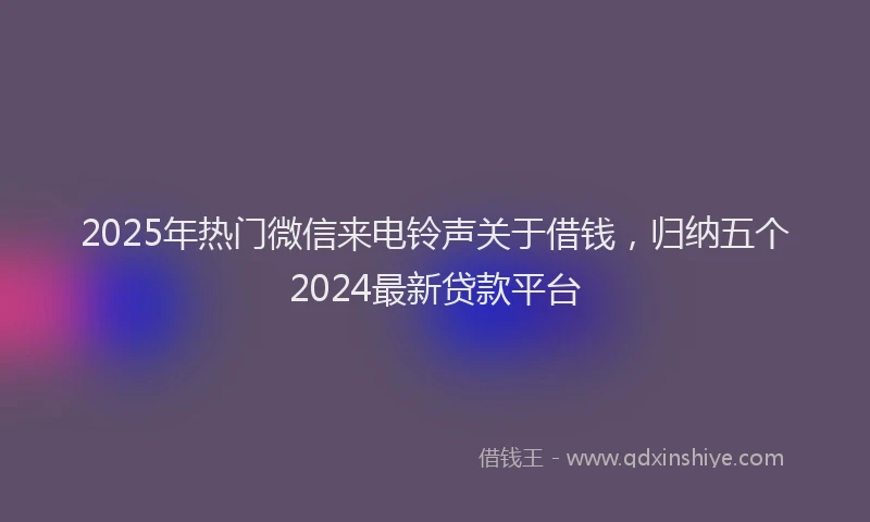 2025年热门微信来电铃声关于借钱，归纳五个2024最新贷款平台