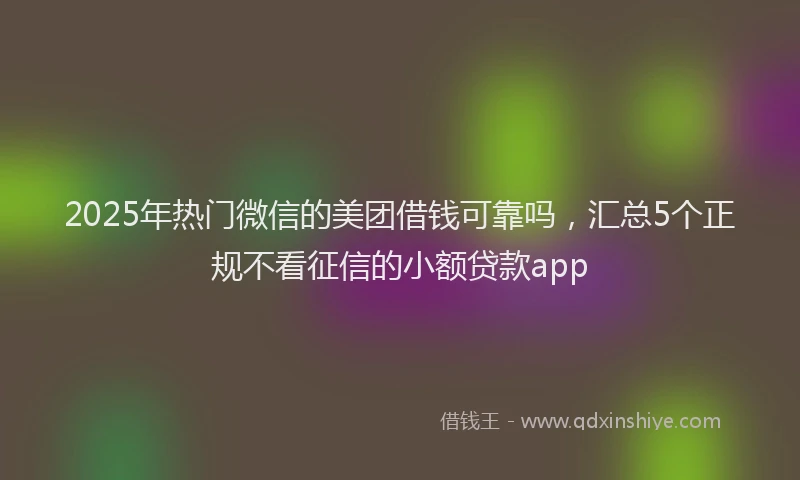 2025年热门微信的美团借钱可靠吗，汇总5个正规不看征信的小额贷款app