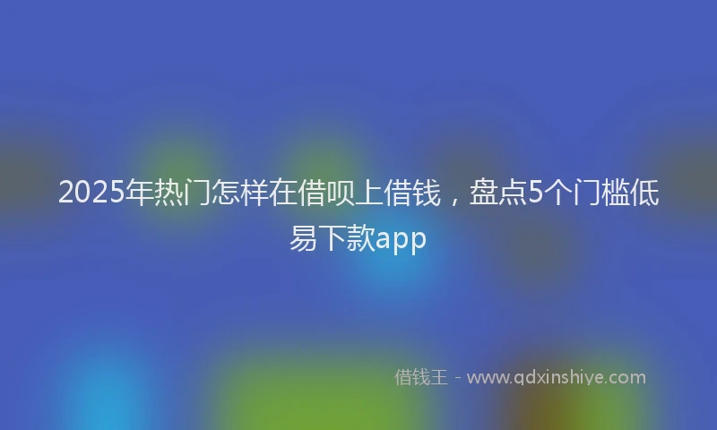 2025年热门怎样在借呗上借钱，盘点5个门槛低易下款app