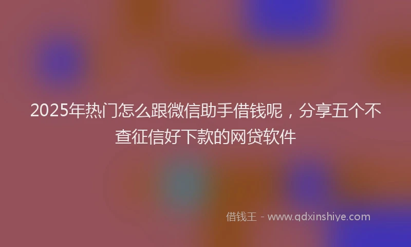 2025年热门怎么跟微信助手借钱呢，分享五个不查征信好下款的网贷软件