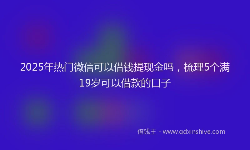2025年热门微信可以借钱提现金吗，梳理5个满19岁可以借款的口子