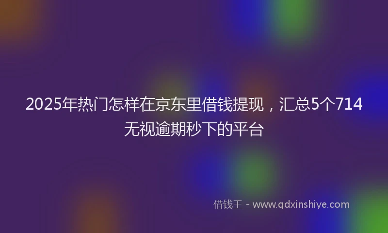 2025年热门怎样在京东里借钱提现，汇总5个714无视逾期秒下的平台