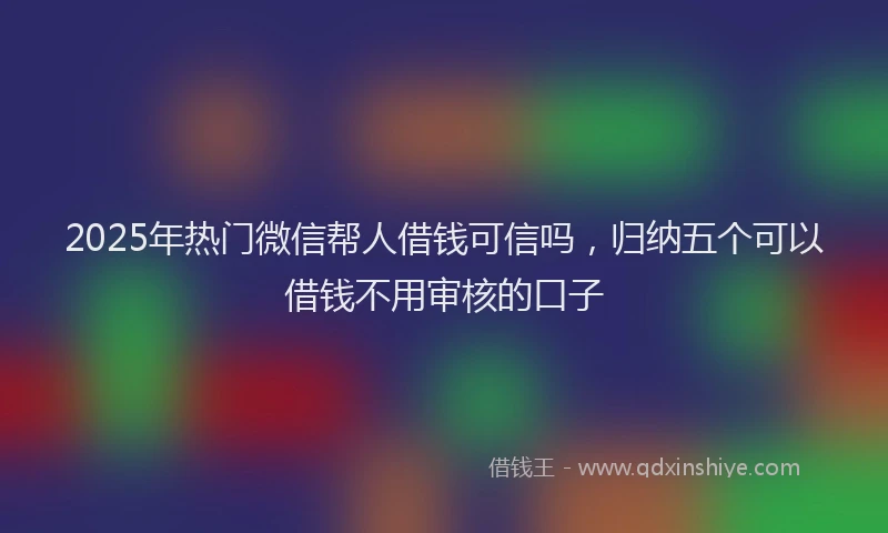2025年热门微信帮人借钱可信吗，归纳五个可以借钱不用审核的口子
