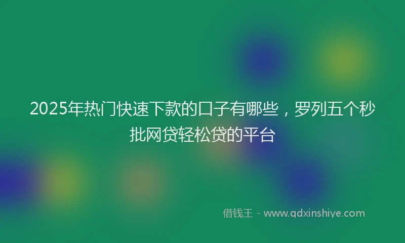 2025年热门快速下款的口子有哪些，罗列五个秒批网贷轻松贷的平台