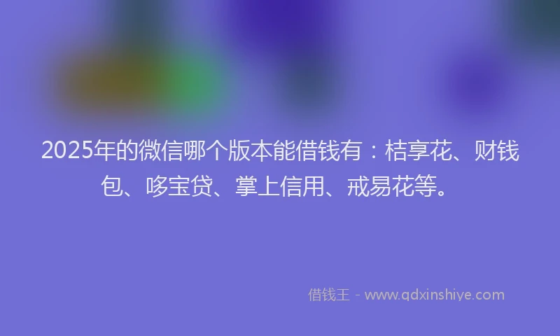 2025年的微信哪个版本能借钱有：桔享花、财钱包、哆宝贷、掌上信用、戒易花等。