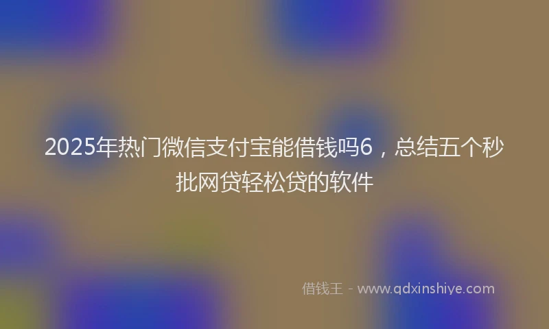 2025年热门微信支付宝能借钱吗6，总结五个秒批网贷轻松贷的软件