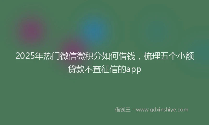 2025年热门微信微积分如何借钱，梳理五个小额贷款不查征信的app