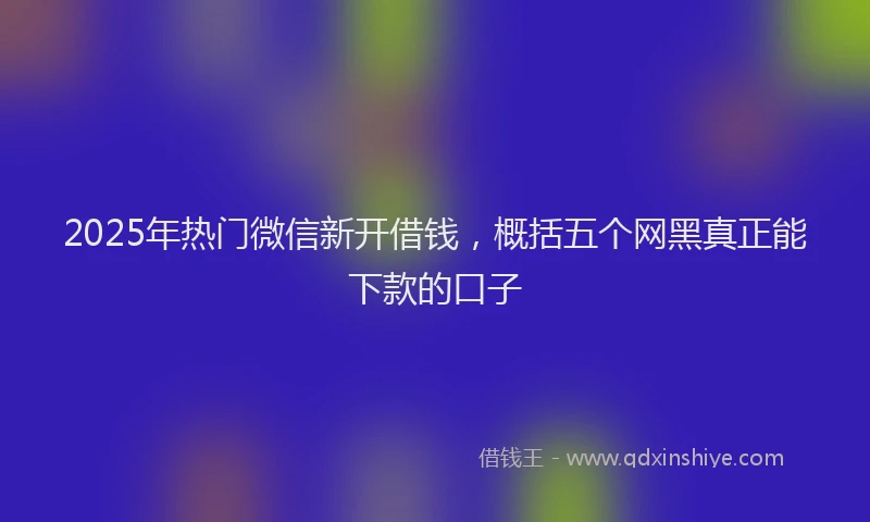2025年热门微信新开借钱，概括五个网黑真正能下款的口子