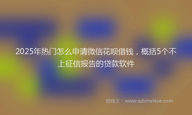 2025年热门怎么申请微信花呗借钱，概括5个不上征信报告的贷款软件