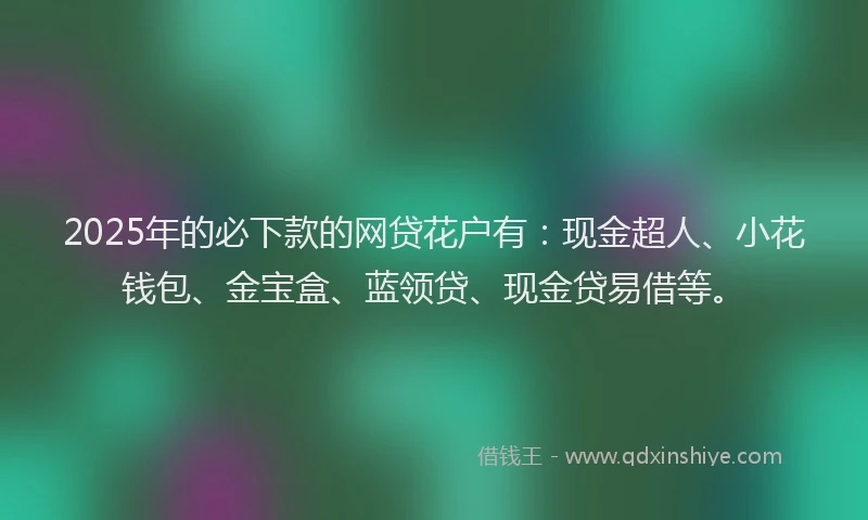 2025年的必下款的网贷花户有:现金超人、小花钱包、金宝盒、蓝领贷、现金贷易借等。